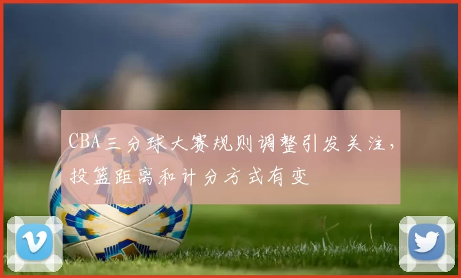 CBA三分球大赛规则调整引发关注,投篮距离和计分方式有变