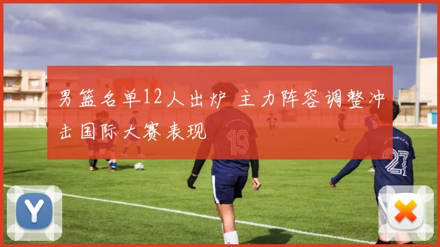 男篮名单12人出炉 主力阵容调整冲击国际大赛表现