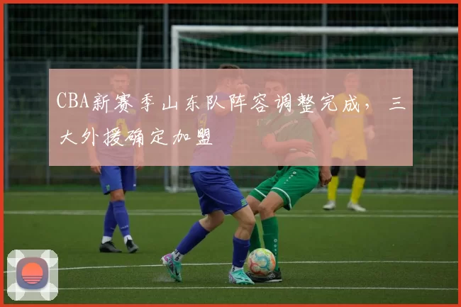 CBA新赛季山东队阵容调整完成,三大外援确定加盟