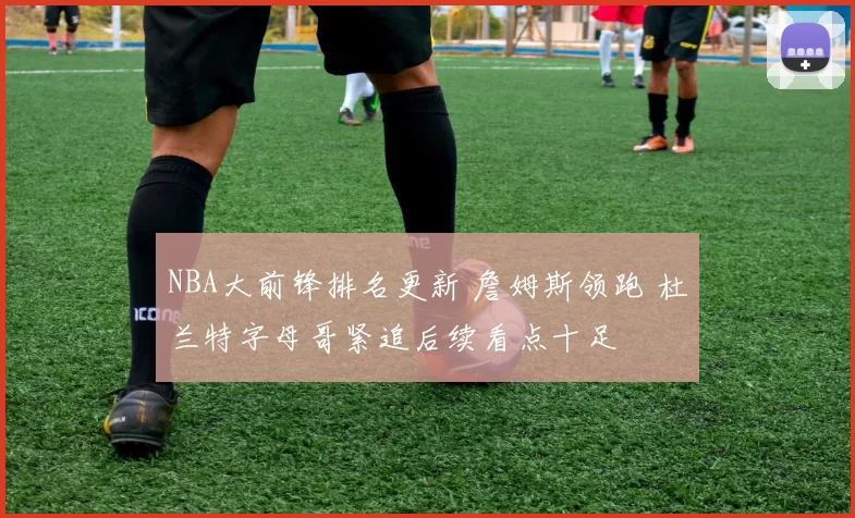 NBA大前锋排名更新 詹姆斯领跑 杜兰特字母哥紧追后续看点十足