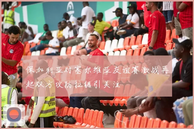 保加利亚对塞尔维亚友谊赛激战再起双方攻防拉锯引关注