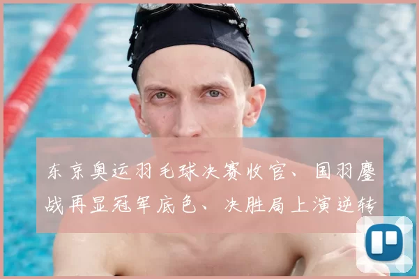 东京奥运羽毛球决赛收官、国羽鏖战再显冠军底色、决胜局上演逆转戏码