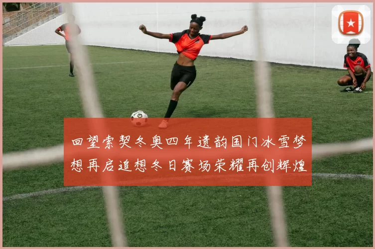 回望索契冬奥四年遗韵国门冰雪梦想再启追想冬日赛场荣耀再创辉煌