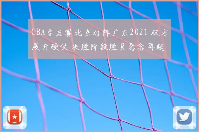 CBA季后赛北京对阵广东2021 双方展开硬仗 决胜阶段胜负悬念再起