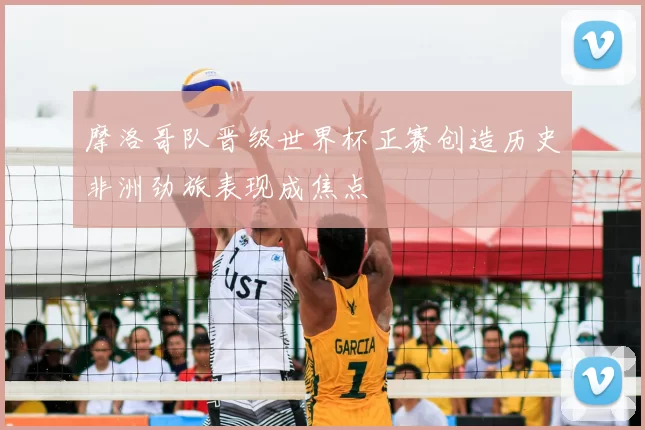 摩洛哥队晋级世界杯正赛创造历史非洲劲旅表现成焦点