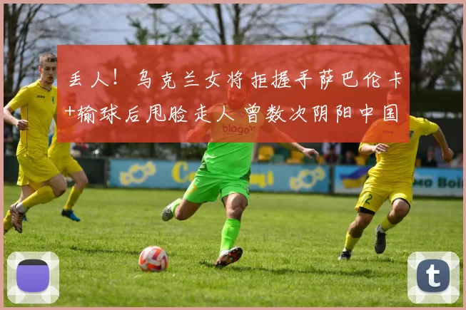 丢人！乌克兰女将拒握手萨巴伦卡+输球后甩脸走人 曾数次阴阳中国