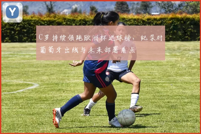 C罗持续领跑欧洲杯进球榜,纪录对葡萄牙出线与未来部署看点